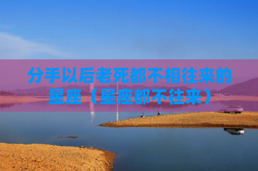 分手以后老死都不相往来的星座（星座都不往来）