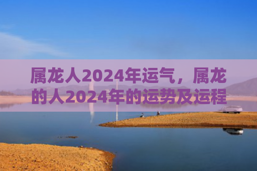 属龙人2024年运气，属龙的人2024年的运势及运程