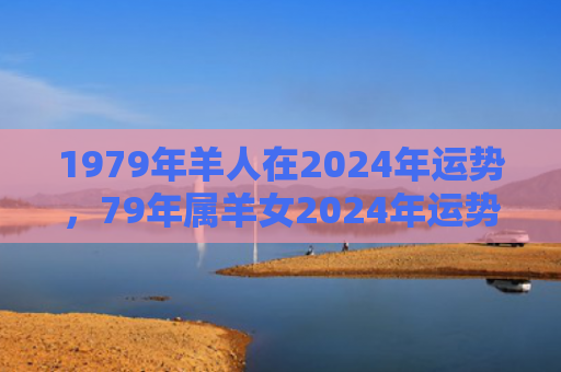 1979年羊人在2024年运势，79年属羊女2024年运势