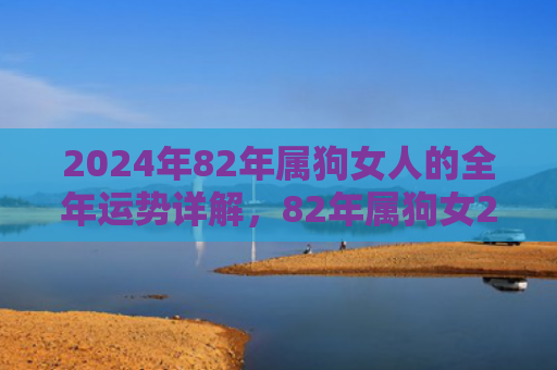 2024年82年属狗女人的全年运势详解，82年属狗女2024年运势及运程每月运程灵机