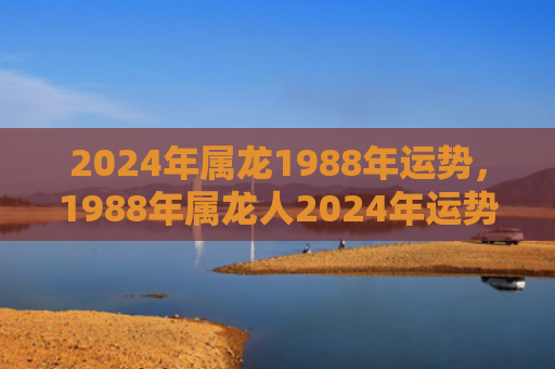 2024年属龙1988年运势，1988年属龙人2024年运势运程