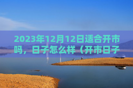 2023年12月12日适合开市吗，日子怎么样（开市日子适合）