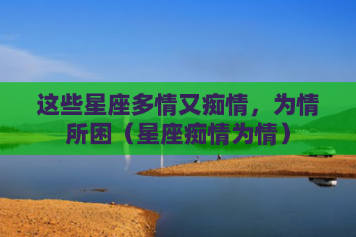 这些星座多情又痴情，为情所困（星座痴情为情）