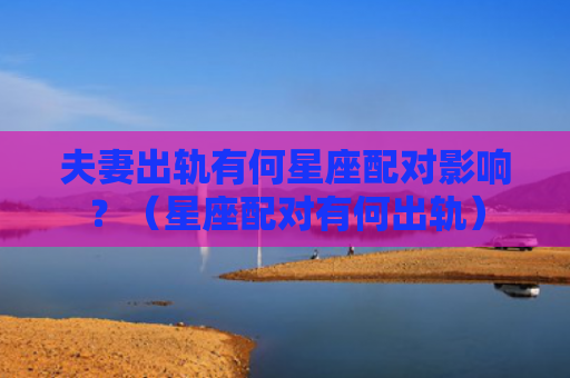 夫妻出轨有何星座配对影响？（星座配对有何出轨）