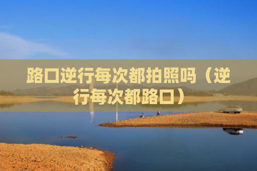 路口逆行每次都拍照吗（逆行每次都路口）