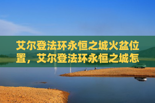 艾尔登法环永恒之城火盆位置，艾尔登法环永恒之城怎么去（火盆之城艾尔）