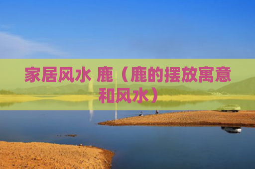 家居风水 鹿（鹿的摆放寓意和风水）