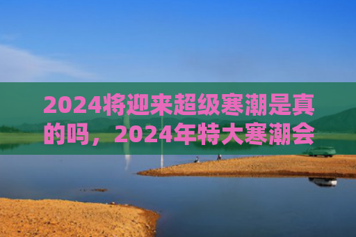 2024将迎来超级寒潮是真的吗，2024年特大寒潮会到多少度（寒潮特大超级）