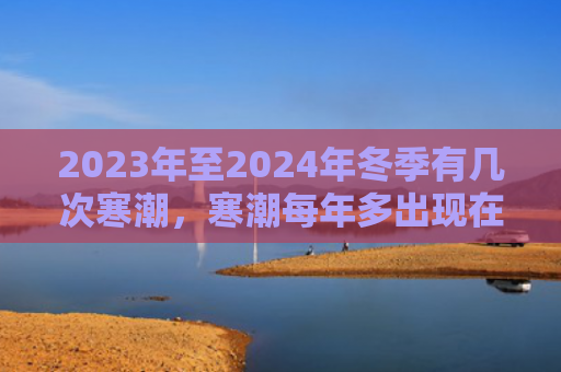 2023年至2024年冬季有几次寒潮，寒潮每年多出现在什么时候（寒潮什么时候几次）