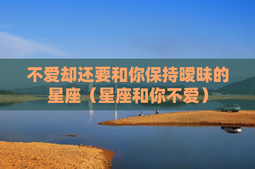 不爱却还要和你保持暧昧的星座（星座和你不爱）