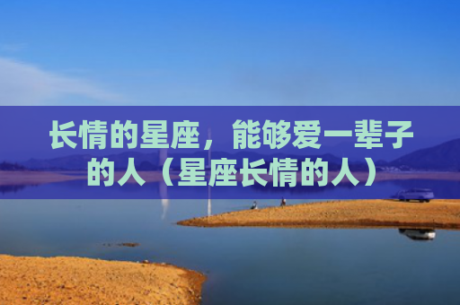 长情的星座，能够爱一辈子的人（星座长情的人）