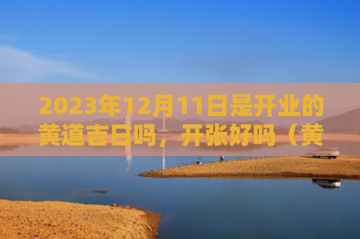 2023年12月11日是开业的黄道吉日吗，开张好吗（黄道吉日开张开业）