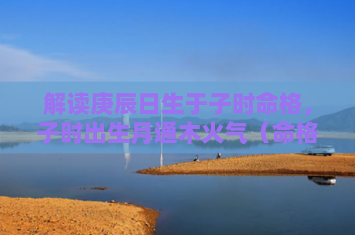 解读庚辰日生于子时命格，子时出生月通木火气（命格子时庚辰日）