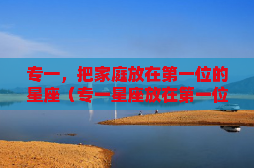 专一，把家庭放在第一位的星座（专一星座放在第一位）