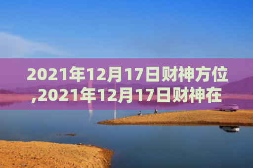 2021年12月17日财神方位,2021年12月17日财神在哪个方位,今日财神方位查询（财神方位财神在哪个方位今日财神方位查询）