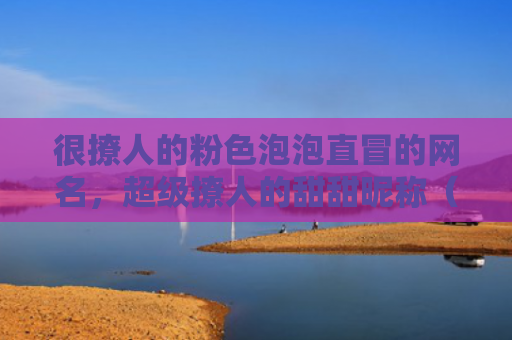 很撩人的粉色泡泡直冒的网名，超级撩人的甜甜昵称（撩人网名粉色）