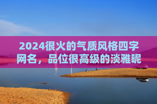 2024很火的气质风格四字网名，品位很高级的淡雅昵称（很高淡雅网名）
