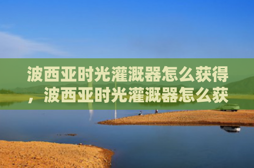 波西亚时光灌溉器怎么获得，波西亚时光灌溉器怎么获得（西亚灌溉时光）