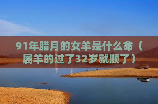 91年腊月的女羊是什么命（属羊的过了32岁就顺了）