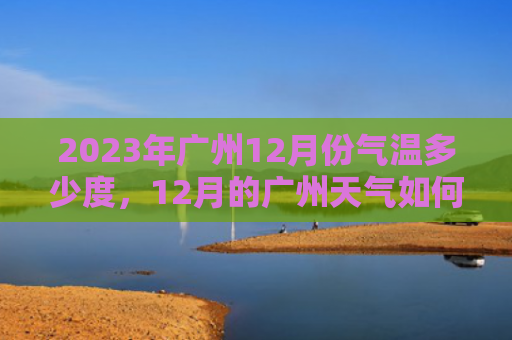 2023年广州12月份气温多少度，12月的广州天气如何（广州气温月份）