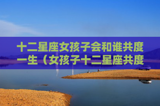 十二星座女孩子会和谁共度一生（女孩子十二星座共度）