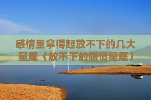 感情里拿得起放不下的几大星座（放不下的感情星座）