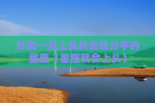 吵架一旦上头就会提分手的星座（星座就会上头）