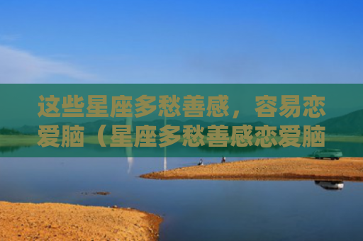 这些星座多愁善感，容易恋爱脑（星座多愁善感恋爱脑）