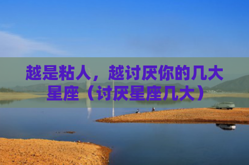 越是粘人，越讨厌你的几大星座（讨厌星座几大）