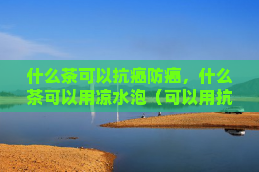 什么茶可以抗癌防癌，什么茶可以用凉水泡（可以用抗癌水泡）