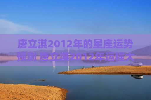 唐立淇2012年的星座运势预测 唐立淇2012年运程大全(唐立淇2023年)