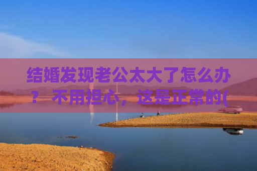 结婚发现老公太大了怎么办？ 不用担心，这是正常的(结婚了发现老公没存款)