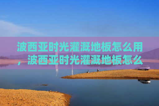 波西亚时光灌溉地板怎么用，波西亚时光灌溉地板怎么用（西亚灌溉地板）