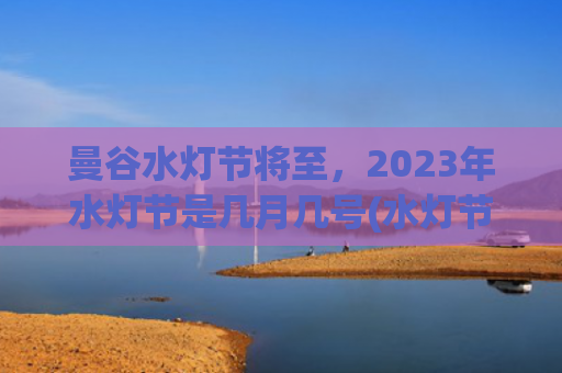 曼谷水灯节将至，2023年水灯节是几月几号(水灯节在清迈还是曼谷)