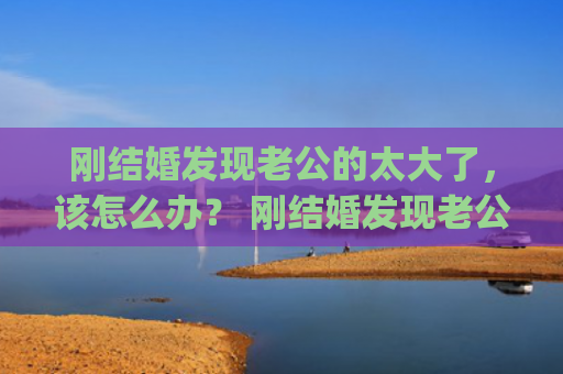 刚结婚发现老公的太大了，该怎么办？ 刚结婚发现老公的太大了，该怎么办？(刚结婚发现老公出轨怎么办)