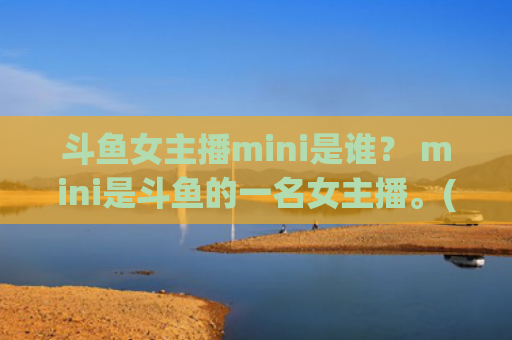 斗鱼女主播mini是谁？ mini是斗鱼的一名女主播。(斗鱼女主播比赛)