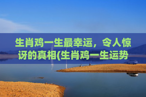 生肖鸡一生最幸运，令人惊讶的真相(生肖鸡一生运势)
