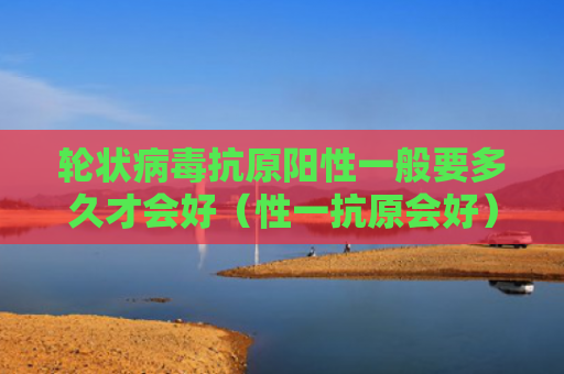 轮状病毒抗原阳性一般要多久才会好（性一抗原会好）