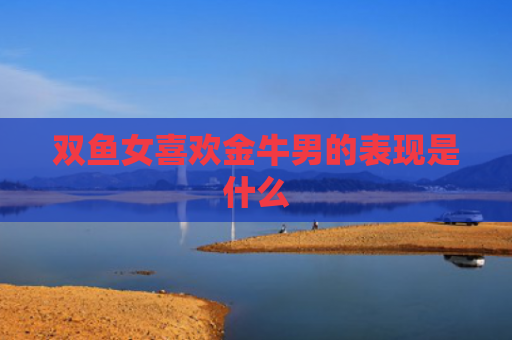 双鱼女喜欢金牛男的表现是什么