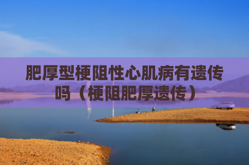 肥厚型梗阻性心肌病有遗传吗（梗阻肥厚遗传）