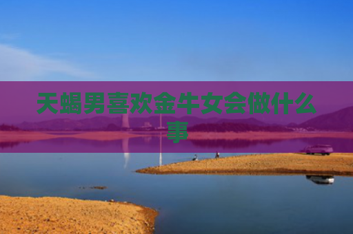 天蝎男喜欢金牛女会做什么事