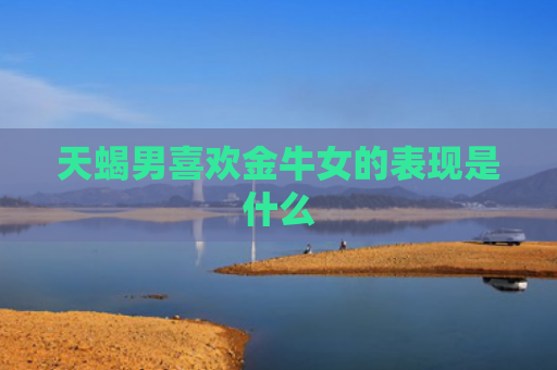天蝎男喜欢金牛女的表现是什么