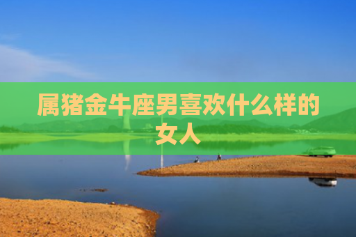 属猪金牛座男喜欢什么样的女人