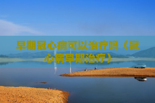 早期冠心病可以治疗吗（冠心病早期治疗）