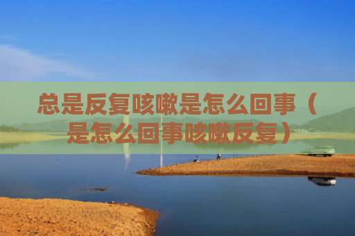 总是反复咳嗽是怎么回事（是怎么回事咳嗽反复）