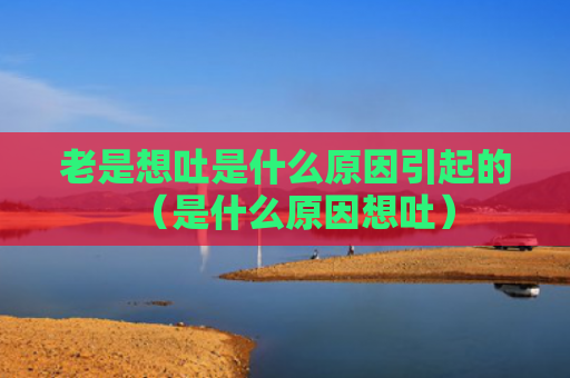 老是想吐是什么原因引起的（是什么原因想吐）