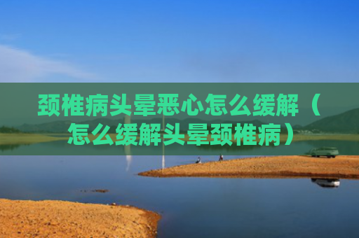 颈椎病头晕恶心怎么缓解（怎么缓解头晕颈椎病）