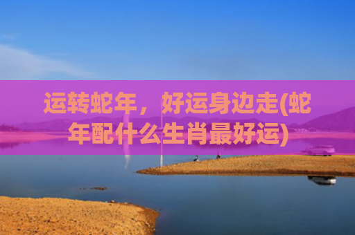 运转蛇年，好运身边走(蛇年配什么生肖最好运)