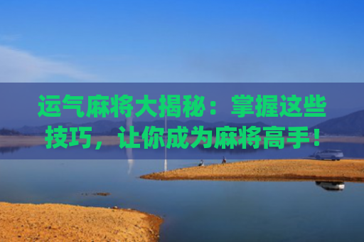 运气麻将大揭秘：掌握这些技巧，让你成为麻将高手！(麻将输钱怎么转运气)