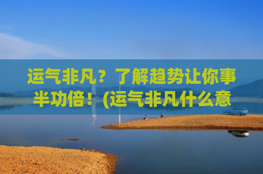 运气非凡？了解趋势让你事半功倍！(运气非凡什么意思)